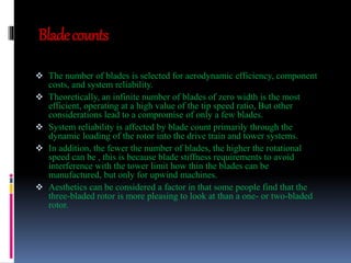 Blade counts 
 The number of blades is selected for aerodynamic efficiency, component 
costs, and system reliability. 
 Theoretically, an infinite number of blades of zero width is the most 
efficient, operating at a high value of the tip speed ratio, But other 
considerations lead to a compromise of only a few blades. 
 System reliability is affected by blade count primarily through the 
dynamic loading of the rotor into the drive train and tower systems. 
 In addition, the fewer the number of blades, the higher the rotational 
speed can be , this is because blade stiffness requirements to avoid 
interference with the tower limit how thin the blades can be 
manufactured, but only for upwind machines. 
 Aesthetics can be considered a factor in that some people find that the 
three-bladed rotor is more pleasing to look at than a one- or two-bladed 
rotor. 
 