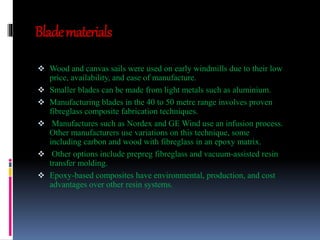 Blade materials 
 Wood and canvas sails were used on early windmills due to their low 
price, availability, and ease of manufacture. 
 Smaller blades can be made from light metals such as aluminium. 
 Manufacturing blades in the 40 to 50 metre range involves proven 
fibreglass composite fabrication techniques. 
 Manufactures such as Nordex and GE Wind use an infusion process. 
Other manufacturers use variations on this technique, some 
including carbon and wood with fibreglass in an epoxy matrix. 
 Other options include prepreg fibreglass and vacuum-assisted resin 
transfer molding. 
 Epoxy-based composites have environmental, production, and cost 
advantages over other resin systems. 
 