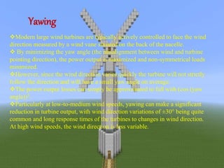 Yawing 
Modern large wind turbines are typically actively controlled to face the wind 
direction measured by a wind vane situated on the back of the nacelle. 
 By minimizing the yaw angle (the misalignment between wind and turbine 
pointing direction), the power output is maximized and non-symmetrical loads 
minimized. 
However, since the wind direction varies quickly the turbine will not strictly 
follow the direction and will have a small yaw angle on average. 
The power output losses can simply be approximated to fall with (cos (yaw 
angle))3. 
Particularly at low-to-medium wind speeds, yawing can make a significant 
reduction in turbine output, with wind direction variations of ±30° being quite 
common and long response times of the turbines to changes in wind direction. 
At high wind speeds, the wind direction is less variable. 
 