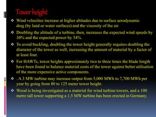 Tower height 
 Wind velocities increase at higher altitudes due to surface aerodynamic 
drag (by land or water surfaces) and the viscosity of the air. 
 Doubling the altitude of a turbine, then, increases the expected wind speeds by 
10% and the expected power by 34%. 
 To avoid buckling, doubling the tower height generally requires doubling the 
diameter of the tower as well, increasing the amount of material by a factor of 
at least four. 
 For HAWTs, tower heights approximately two to three times the blade length 
have been found to balance material costs of the tower against better utilisation 
of the more expensive active components. 
 . A 3 MW turbine may increase output from 5,000 MWh to 7,700 MWh per 
year by going from 80 to 125 meter tower height. 
 Wood is being investigated as a material for wind turbine towers, and a 100 
metre tall tower supporting a 1.5 MW turbine has been erected in Germany. 
 