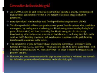 Connection to the electric grid 
 As of 2003, nearly all grid-connected wind turbines operate at exactly constant speed 
(synchronous generators) or within a few percent of constant speed (induction 
generators). 
 many operational wind turbines used fixed speed induction generators (FSIG). 
 Variable-speed wind turbines can produce more power than the current wind conditions 
can support, by storing some wind energy as kinetic energy (accelerating during brief 
gusts of faster wind) and later converting that kinetic energy to electric energy 
(decelerating, either when more power is needed elsewhere, or during short lulls in the 
wind, or both) damping (electrical) sub synchronous resonances in the grid damping 
(mechanical) resonances in the tower. 
 The generator in a wind turbine produces alternating current (AC) electricity. Some 
turbines drive an AC/AC converter—which converts the AC to direct current (DC) with 
a rectifier and then back to AC with an inverter—in order to match the frequency and 
phase of the grid. 
 However, the most common method in large modern turbines is to instead use a doubly 
fed induction generator directly connected to the electricity grid. 
 