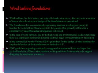 Wind turbine foundations 
 Wind turbines, by their nature, are very tall slender structures , this can cause a number 
of issues when the structural design of the foundations are considered. 
 The foundations for a conventional engineering structure are designed mainly to 
transfer the vertical load (dead weight) to the ground, this generally allows for a 
comparatively unsophisticated arrangement to be used. 
 In the case of wind turbines, due to the high wind and environmental loads experienced 
there is a significant horizontal dynamic load that needs to be appropriately restrained. 
 In the current Det Norske Veritas (DNV) guidelines for the design of wind turbines the 
angular deflection of the foundations are limited to 0.5°. 
 DNV guidelines regarding earthquakes suggest that horizontal loads are larger than 
vertical loads for offshore wind turbines, while guidelines for tsunamis only suggest 
designing for maximum sea waves. 
 