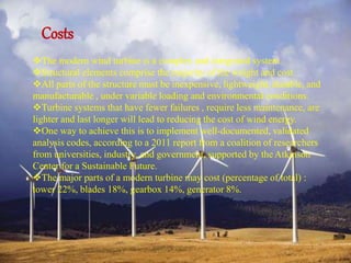 Costs 
The modern wind turbine is a complex and integrated system. 
Structural elements comprise the majority of the weight and cost. 
All parts of the structure must be inexpensive, lightweight, durable, and 
manufacturable , under variable loading and environmental conditions. 
Turbine systems that have fewer failures , require less maintenance, are 
lighter and last longer will lead to reducing the cost of wind energy. 
One way to achieve this is to implement well-documented, validated 
analysis codes, according to a 2011 report from a coalition of researchers 
from universities, industry, and government, supported by the Atkinson 
Center for a Sustainable Future. 
The major parts of a modern turbine may cost (percentage of total) : 
tower 22%, blades 18%, gearbox 14%, generator 8%. 
 