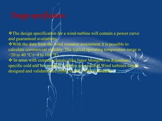 Design specification 
The design specification for a wind-turbine will contain a power curve 
and guaranteed availability. 
With the data from the wind resource assessment it is possible to 
calculate commercial viability. The typical operating temperature range is 
−20 to 40 °C (−4 to 104 °F). 
 In areas with extreme climate (like Inner Mongolia or Rajasthan) 
specific cold and hot weather versions are required.Wind turbines can be 
designed and validated according to IEC 61400 standards. 
 