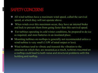 SAFETY CONCERNS 
 All wind turbines have a maximum wind speed, called the survival 
speed, at which they will not operate above. 
 When winds over this maximum occur, they have an internal brake 
and lock to prevent them from going faster than this survival speed. 
 For turbines operating in cold winter conditions, be prepared to de-ice 
as required, and store batteries in an insulated place. 
 Mounting turbines on rooftops is generally not recommended unless a 
wind turbine is very small (1 kW of rated output or less). 
 Wind turbines tend to vibrate and transmit the vibration to the 
structure on which they are mounted,as a result, turbines mounted on 
a rooftop could lead to both noise and structural problems with the 
building and rooftop. 
 