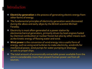 Introduction 
 Electricity generation is the process of generating electric energy from 
other forms of energy. 
 The fundamental principles of electricity generation were discovered 
during the 1820s and early 1830s by the British scientist Michael 
Faraday. 
 Electricity is most often generated at a power station by 
electromechanical generators, primarily driven by heat engines fueled 
by chemical combustion or nuclear fission but also by other means such 
as the kinetic energy of flowing water and wind. 
 Wind power is the conversion of wind energy into a useful form of 
energy, such as using wind turbines to make electricity, windmills for 
mechanical power, wind pumps for water pumping or drainage, 
or sails to propel ships. 
 The total amount of economically extractable power available from the 
wind is considerably more than present human power use from all 
sources. 
 