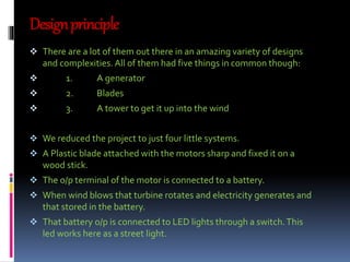 Design principle 
 There are a lot of them out there in an amazing variety of designs 
and complexities. All of them had five things in common though: 
 1. A generator 
 2. Blades 
 3. A tower to get it up into the wind 
 We reduced the project to just four little systems. 
 A Plastic blade attached with the motors sharp and fixed it on a 
wood stick. 
 The o/p terminal of the motor is connected to a battery. 
 When wind blows that turbine rotates and electricity generates and 
that stored in the battery. 
 That battery o/p is connected to LED lights through a switch. This 
led works here as a street light. 
 