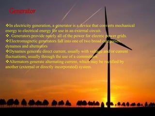 Generator 
In electricity generation, a generator is a device that converts mechanical 
energy to electrical energy for use in an external circuit. 
. Generators provide nearly all of the power for electric power grids. 
Electromagnetic generators fall into one of two broad categories, 
dynamos and alternators 
Dynamos generate direct current, usually with voltage and/or current 
fluctuations, usually through the use of a commutator. 
Alternators generate alternating current, which may be rectified by 
another (external or directly incorporated) system. 
 