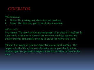 GENERATOR 
Mechanical: 
 Rotor: The rotating part of an electrical machine 
 Stator: The stationary part of an electrical machine 
Electrical: 
Armature: The power-producing component of an electrical machine. In 
a generator, alternator, or dynamo the armature windings generate the 
electric current. The armature can be on either the rotor or the stator. 
Field: The magnetic field component of an electrical machine. The 
magnetic field of the dynamo or alternator can be provided by either 
electromagnets or permanent magnets mounted on either the rotor or the 
stator. 
 