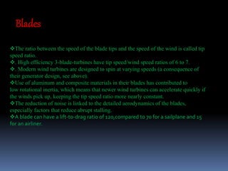 Blades 
The ratio between the speed of the blade tips and the speed of the wind is called tip 
speed ratio. 
. High efficiency 3-blade-turbines have tip speed/wind speed ratios of 6 to 7. 
. Modern wind turbines are designed to spin at varying speeds (a consequence of 
their generator design, see above). 
Use of aluminum and composite materials in their blades has contributed to 
low rotational inertia, which means that newer wind turbines can accelerate quickly if 
the winds pick up, keeping the tip speed ratio more nearly constant. 
The reduction of noise is linked to the detailed aerodynamics of the blades, 
especially factors that reduce abrupt stalling. 
A blade can have a lift-to-drag ratio of 120,compared to 70 for a sailplane and 15 
for an airliner. 
 