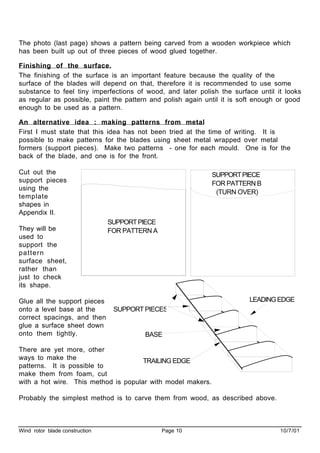 Wind rotor blade construction Page 10 10/7/01
The photo (last page) shows a pattern being carved from a wooden workpiece which
has been built up out of three pieces of wood glued together.
Finishing of the surface.
The finishing of the surface is an important feature because the quality of the
surface of the blades will depend on that, therefore it is recommended to use some
substance to feel tiny imperfections of wood, and later polish the surface until it looks
as regular as possible, paint the pattern and polish again until it is soft enough or good
enough to be used as a pattern.
An alternative idea : making patterns from metal
First I must state that this idea has not been tried at the time of writing. It is
possible to make patterns for the blades using sheet metal wrapped over metal
formers (support pieces). Make two patterns - one for each mould. One is for the
back of the blade, and one is for the front.
Cut out the
support pieces
using the
template
shapes in
Appendix II.
They will be
used to
support the
pattern
surface sheet,
rather than
just to check
its shape.
Glue all the support pieces
onto a level base at the
correct spacings, and then
glue a surface sheet down
onto them tightly.
There are yet more, other
ways to make the
patterns. It is possible to
make them from foam, cut
with a hot wire. This method is popular with model makers.
Probably the simplest method is to carve them from wood, as described above.
SUPPORTPIECE
FOR PATTERN A
SUPPORTPIECE
FOR PATTERN B
(TURN OVER)
SUPPORT PIECES
BASE
TRAILING EDGE
LEADINGEDGE
 