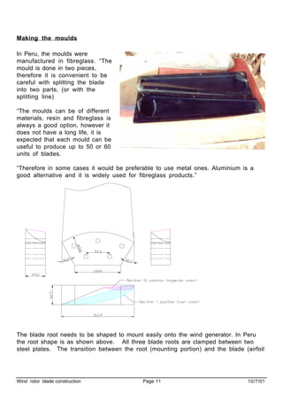 Wind rotor blade construction Page 11 10/7/01
Making the moulds
In Peru, the moulds were
manufactured in fibreglass. “The
mould is done in two pieces,
therefore it is convenient to be
careful with splitting the blade
into two parts, (or with the
splitting line)
“The moulds can be of different
materials, resin and fibreglass is
always a good option, however it
does not have a long life, it is
expected that each mould can be
useful to produce up to 50 or 60
units of blades.
“Therefore in some cases it would be preferable to use metal ones. Aluminium is a
good alternative and it is widely used for fibreglass products.”
The blade root needs to be shaped to mount easily onto the wind generator. In Peru
the root shape is as shown above. All three blade roots are clamped between two
steel plates. The transition between the root (mounting portion) and the blade (airfoil
 