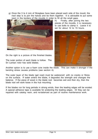 Wind rotor blade construction Page 14 10/7/01
g) Once the 3 to 4 mm of fibreglass have been placed each side of the mould, the
next step is to join the halves and tie them together. It is advisable to put some
resin in the borders of the moulds in order to fill all the small gaps.
h) Finally, after joining the two
pieces of the moulds, it is necessary
to use bolts to clamp it. Leave it to
set for about 12 to 15 hours.
On the right is a picture of the finished blades.
The outer portion of each blade is hollow. The
Sri Lankan rotor has solid blades.
Another option is to use a foam core inside the blade. This can make it stronger if the
bending stress causes problems (see section 4).
The outer layer of the blade (gel coat) must be waterproof, with no cracks or fibres
on the surface. If water enters the blade, it degrades the strength and changes the
balance. If the piece of wood in the blade root becomes wet and then dry, then the
blade root will work loose in the hub mounting.
If the blades run for long periods in strong winds, then the leading edges will be eroded.
A special adhesive tape is available for protecting the leading edges. Or they can be
repaired with cataloy resin, and re-balanced as part of routine maintenance work.
 