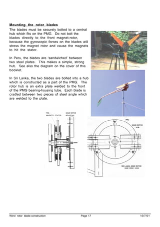 Wind rotor blade construction Page 17 10/7/01
Mounting the rotor blades
The blades must be securely bolted to a central
hub which fits on the PMG. Do not bolt the
blades directly to the front magnet-rotor,
because the gyroscopic forces on the blades will
stress the magnet rotor and cause the magnets
to hit the stator.
In Peru, the blades are ‘sandwiched’ between
two steel plates. This makes a simple, strong
hub. See also the diagram on the cover of this
booklet.
In Sri Lanka, the two blades are bolted into a hub
which is constructed as a part of the PMG. The
rotor hub is an extra plate welded to the front
of the PMG bearing-housing tube. Each blade is
cradled between two pieces of steel angle which
are welded to the plate.
 