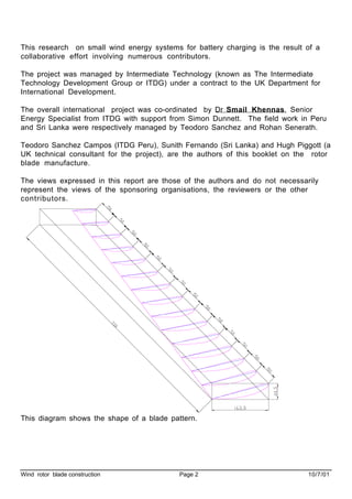 Wind rotor blade construction Page 2 10/7/01
This research on small wind energy systems for battery charging is the result of a
collaborative effort involving numerous contributors.
The project was managed by Intermediate Technology (known as The Intermediate
Technology Development Group or ITDG) under a contract to the UK Department for
International Development.
The overall international project was co-ordinated by Dr Smail Khennas, Senior
Energy Specialist from ITDG with support from Simon Dunnett. The field work in Peru
and Sri Lanka were respectively managed by Teodoro Sanchez and Rohan Senerath.
Teodoro Sanchez Campos (ITDG Peru), Sunith Fernando (Sri Lanka) and Hugh Piggott (a
UK technical consultant for the project), are the authors of this booklet on the rotor
blade manufacture.
The views expressed in this report are those of the authors and do not necessarily
represent the views of the sponsoring organisations, the reviewers or the other
contributors.
This diagram shows the shape of a blade pattern.
 