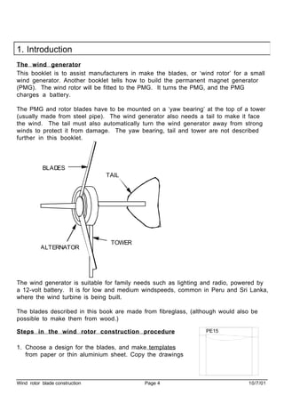 Wind rotor blade construction Page 4 10/7/01
1. Introduction
The wind generator
This booklet is to assist manufacturers in make the blades, or ‘wind rotor’ for a small
wind generator. Another booklet tells how to build the permanent magnet generator
(PMG). The wind rotor will be fitted to the PMG. It turns the PMG, and the PMG
charges a battery.
The PMG and rotor blades have to be mounted on a ‘yaw bearing’ at the top of a tower
(usually made from steel pipe). The wind generator also needs a tail to make it face
the wind. The tail must also automatically turn the wind generator away from strong
winds to protect it from damage. The yaw bearing, tail and tower are not described
further in this booklet.
BLADES
ALTERNATOR
TAIL
TOWER
The wind generator is suitable for family needs such as lighting and radio, powered by
a 12-volt battery. It is for low and medium windspeeds, common in Peru and Sri Lanka,
where the wind turbine is being built.
The blades described in this book are made from fibreglass, (although would also be
possible to make them from wood.)
Steps in the wind rotor construction procedure
1. Choose a design for the blades, and make templates
from paper or thin aluminium sheet. Copy the drawings
PE15
 