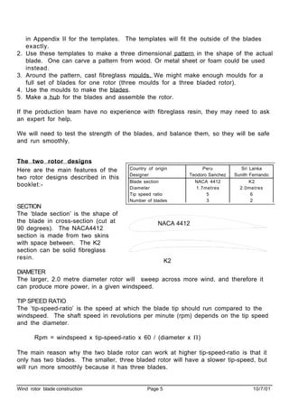 Wind rotor blade construction Page 5 10/7/01
in Appendix II for the templates. The templates will fit the outside of the blades
exactly.
2. Use these templates to make a three dimensional pattern in the shape of the actual
blade. One can carve a pattern from wood. Or metal sheet or foam could be used
instead.
3. Around the pattern, cast fibreglass moulds. We might make enough moulds for a
full set of blades for one rotor (three moulds for a three bladed rotor).
4. Use the moulds to make the blades.
5. Make a hub for the blades and assemble the rotor.
If the production team have no experience with fibreglass resin, they may need to ask
an expert for help.
We will need to test the strength of the blades, and balance them, so they will be safe
and run smoothly.
The two rotor designs
Here are the main features of the
two rotor designs described in this
booklet:-
SECTION
The ‘blade section’ is the shape of
the blade in cross-section (cut at
90 degrees). The NACA4412
section is made from two skins
with space between. The K2
section can be solid fibreglass
resin.
DIAMETER
The larger, 2.0 metre diameter rotor will sweep across more wind, and therefore it
can produce more power, in a given windspeed.
TIP SPEED RATIO
The ‘tip-speed-ratio’ is the speed at which the blade tip should run compared to the
windspeed. The shaft speed in revolutions per minute (rpm) depends on the tip speed
and the diameter.
Rpm = windspeed x tip-speed-ratio x 60 / (diameter x Π)
The main reason why the two blade rotor can work at higher tip-speed-ratio is that it
only has two blades. The smaller, three bladed rotor will have a slower tip-speed, but
will run more smoothly because it has three blades.
Country of origin Peru Sri Lanka
Designer Teodoro Sanchez Sunith Fernando
Blade section NACA 4412 K2
Diameter 1.7metres 2.0metres
Tip speed ratio 5 6
Number of blades 3 2
NACA 4412
K2
 