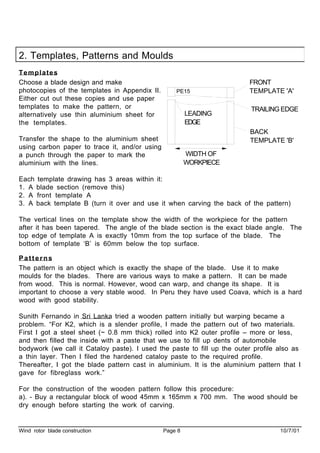 Wind rotor blade construction Page 8 10/7/01
2. Templates, Patterns and Moulds
Templates
Choose a blade design and make
photocopies of the templates in Appendix II.
Either cut out these copies and use paper
templates to make the pattern, or
alternatively use thin aluminium sheet for
the templates.
Transfer the shape to the aluminium sheet
using carbon paper to trace it, and/or using
a punch through the paper to mark the
aluminium with the lines.
Each template drawing has 3 areas within it:
1. A blade section (remove this)
2. A front template A
3. A back template B (turn it over and use it when carving the back of the pattern)
The vertical lines on the template show the width of the workpiece for the pattern
after it has been tapered. The angle of the blade section is the exact blade angle. The
top edge of template A is exactly 10mm from the top surface of the blade. The
bottom of template ‘B’ is 60mm below the top surface.
Patterns
The pattern is an object which is exactly the shape of the blade. Use it to make
moulds for the blades. There are various ways to make a pattern. It can be made
from wood. This is normal. However, wood can warp, and change its shape. It is
important to choose a very stable wood. In Peru they have used Coava, which is a hard
wood with good stability.
Sunith Fernando in Sri Lanka tried a wooden pattern initially but warping became a
problem. “For K2, which is a slender profile, I made the pattern out of two materials.
First I got a steel sheet (~ 0.8 mm thick) rolled into K2 outer profile – more or less,
and then filled the inside with a paste that we use to fill up dents of automobile
bodywork (we call it Cataloy paste). I used the paste to fill up the outer profile also as
a thin layer. Then I filed the hardened cataloy paste to the required profile.
Thereafter, I got the blade pattern cast in aluminium. It is the aluminium pattern that I
gave for fibreglass work.”
For the construction of the wooden pattern follow this procedure:
a). - Buy a rectangular block of wood 45mm x 165mm x 700 mm. The wood should be
dry enough before starting the work of carving.
PE15
FRONT
TEMPLATE 'A'
BACK
TEMPLATE 'B'
WIDTH OF
WORKPIECE
TRAILING EDGE
LEADING
EDGE
 