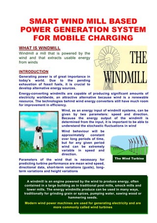 SMART WIND MILL BASED
POWER GENERATION SYSTEM
   FOR MOBILE CHARGING
WHAT IS WINDMILL
Windmill a mill that is powered by the
wind and that extracts usable energy
from winds

INTRODUCTION
Generating power is of great importance in
today’s world. Due to the pending
exhaustion of fossil fuels, it is crucial to
develop alternative energy sources.
Energy-converting windmills are capable of producing significant amounts of
electricity worldwide, an attractive alternative because wind is a renewable
resource. The technologies behind wind energy converters still have much room
for improvement in efficiency.
                           Wind, as an energy input of windmill systems, can be
                           given by two parameters: speed and direction.
                           Because the energy output of the windmill is
                           determined from the input, it is important to be able to
                           understand the stochastic fluctuations in wind
                           Wind behaviour will be
                           approximately    constant
                           over long periods of time,
                           but for any given period
                           wind can be extremely
                           variable in speed and
                           direction.
Parameters of the wind that is necessary for                 The Wind Turbine
predicting turbine performance are mean wind speed,
directional data, short-term variations (gusts), long-
term variations and height variations


     A windmill is an engine powered by the wind to produce energy, often
   contained in a large building as in traditional post mills, smock mills and
     tower mills. The energy windmills produce can be used in many ways,
   traditionally for grinding grain or spices, pumping water, sawing wood or
                                hammering seeds.
   Modern wind power machines are used for generating electricity and are
                  more commonly called wind turbines
 
