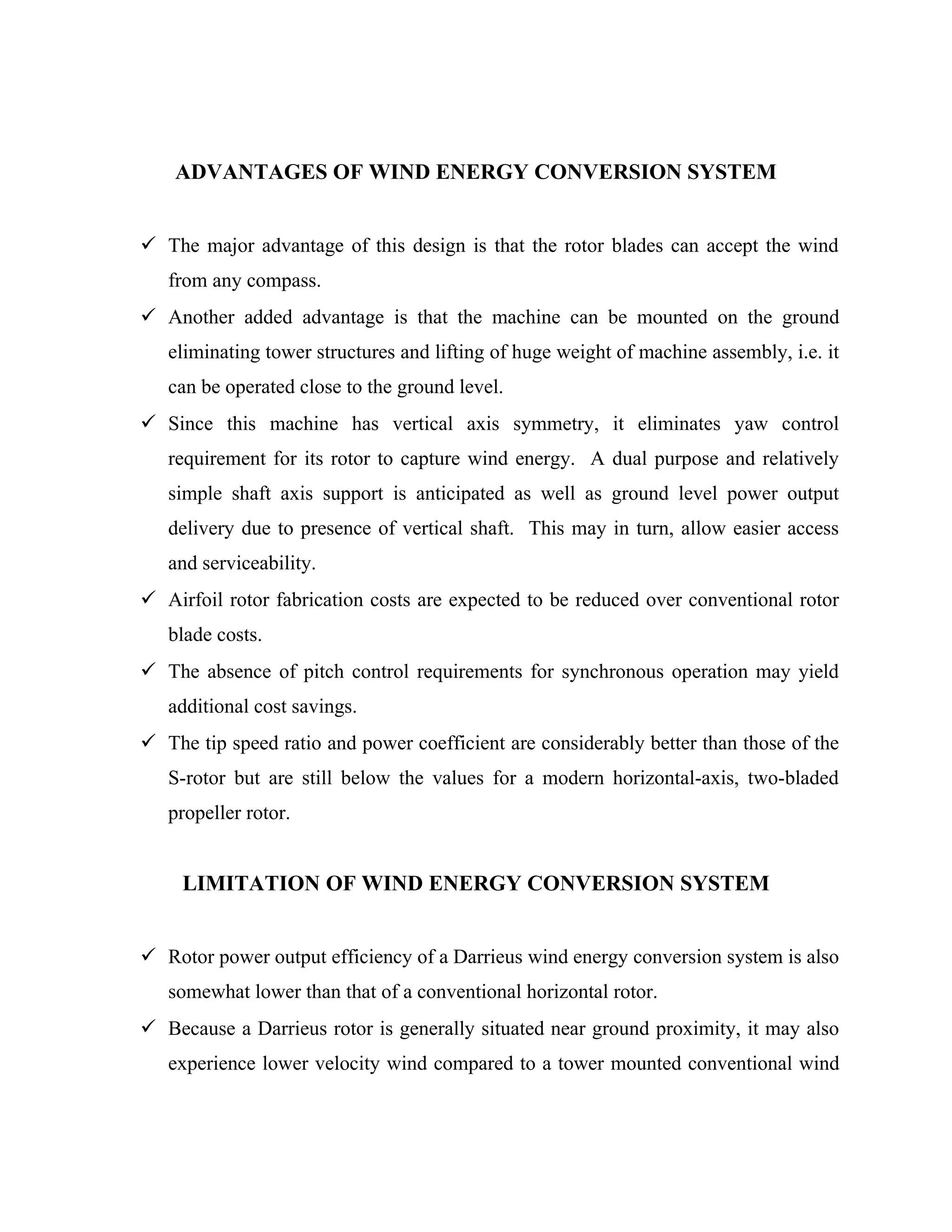ADVANTAGES OF WIND ENERGY CONVERSION SYSTEM
 The major advantage of this design is that the rotor blades can accept the wind
from any compass.
 Another added advantage is that the machine can be mounted on the ground
eliminating tower structures and lifting of huge weight of machine assembly, i.e. it
can be operated close to the ground level.
 Since this machine has vertical axis symmetry, it eliminates yaw control
requirement for its rotor to capture wind energy. A dual purpose and relatively
simple shaft axis support is anticipated as well as ground level power output
delivery due to presence of vertical shaft. This may in turn, allow easier access
and serviceability.
 Airfoil rotor fabrication costs are expected to be reduced over conventional rotor
blade costs.
 The absence of pitch control requirements for synchronous operation may yield
additional cost savings.
 The tip speed ratio and power coefficient are considerably better than those of the
S-rotor but are still below the values for a modern horizontal-axis, two-bladed
propeller rotor.
LIMITATION OF WIND ENERGY CONVERSION SYSTEM
 Rotor power output efficiency of a Darrieus wind energy conversion system is also
somewhat lower than that of a conventional horizontal rotor.
 Because a Darrieus rotor is generally situated near ground proximity, it may also
experience lower velocity wind compared to a tower mounted conventional wind
 