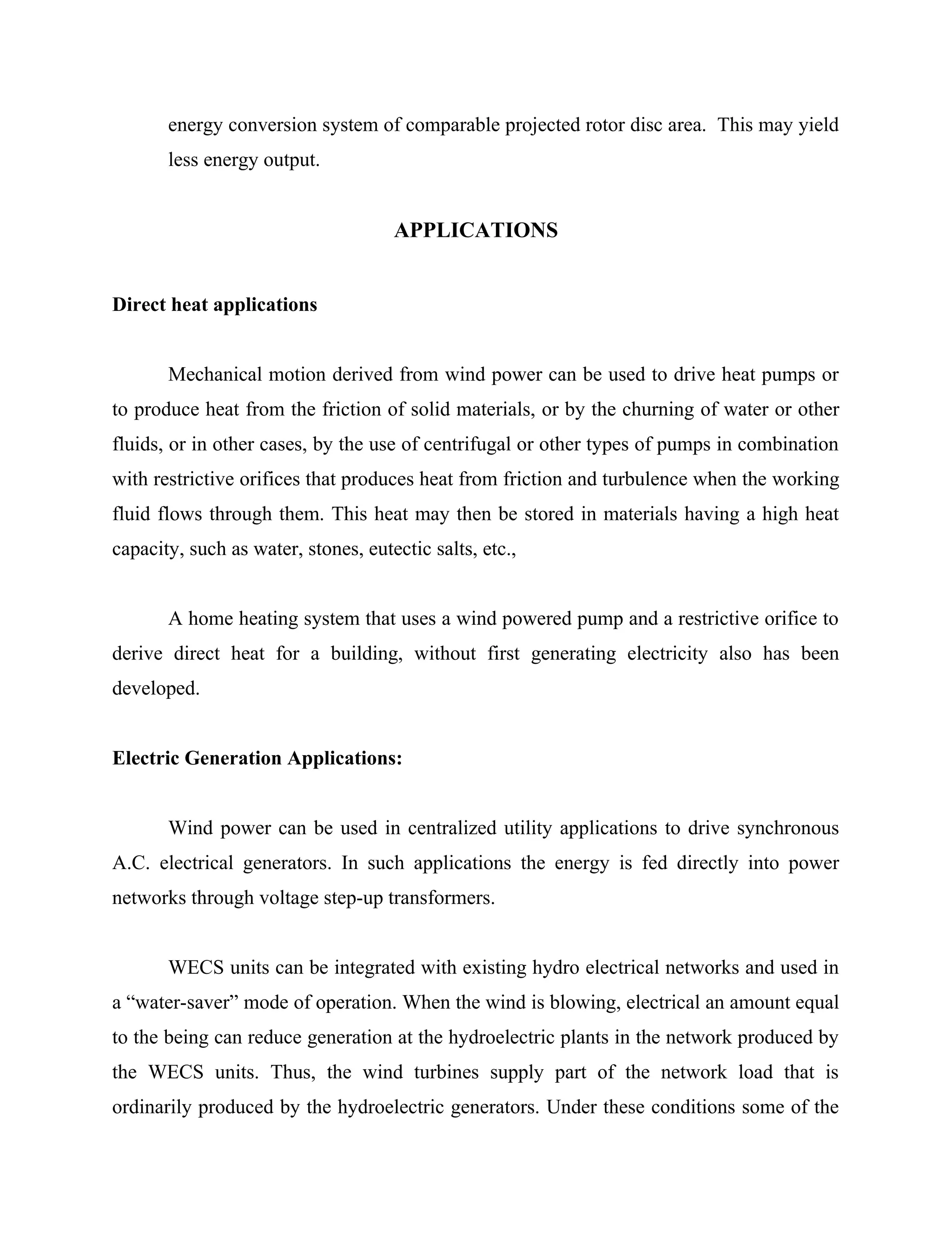energy conversion system of comparable projected rotor disc area. This may yield
less energy output.
APPLICATIONS
Direct heat applications
Mechanical motion derived from wind power can be used to drive heat pumps or
to produce heat from the friction of solid materials, or by the churning of water or other
fluids, or in other cases, by the use of centrifugal or other types of pumps in combination
with restrictive orifices that produces heat from friction and turbulence when the working
fluid flows through them. This heat may then be stored in materials having a high heat
capacity, such as water, stones, eutectic salts, etc.,
A home heating system that uses a wind powered pump and a restrictive orifice to
derive direct heat for a building, without first generating electricity also has been
developed.
Electric Generation Applications:
Wind power can be used in centralized utility applications to drive synchronous
A.C. electrical generators. In such applications the energy is fed directly into power
networks through voltage step-up transformers.
WECS units can be integrated with existing hydro electrical networks and used in
a “water-saver” mode of operation. When the wind is blowing, electrical an amount equal
to the being can reduce generation at the hydroelectric plants in the network produced by
the WECS units. Thus, the wind turbines supply part of the network load that is
ordinarily produced by the hydroelectric generators. Under these conditions some of the
 