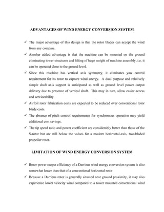 ADVANTAGES OF WIND ENERGY CONVERSION SYSTEM
 The major advantage of this design is that the rotor blades can accept the wind
from any compass.
 Another added advantage is that the machine can be mounted on the ground
eliminating tower structures and lifting of huge weight of machine assembly, i.e. it
can be operated close to the ground level.
 Since this machine has vertical axis symmetry, it eliminates yaw control
requirement for its rotor to capture wind energy. A dual purpose and relatively
simple shaft axis support is anticipated as well as ground level power output
delivery due to presence of vertical shaft. This may in turn, allow easier access
and serviceability.
 Airfoil rotor fabrication costs are expected to be reduced over conventional rotor
blade costs.
 The absence of pitch control requirements for synchronous operation may yield
additional cost savings.
 The tip speed ratio and power coefficient are considerably better than those of the
S-rotor but are still below the values for a modern horizontal-axis, two-bladed
propeller rotor.
LIMITATION OF WIND ENERGY CONVERSION SYSTEM
 Rotor power output efficiency of a Darrieus wind energy conversion system is also
somewhat lower than that of a conventional horizontal rotor.
 Because a Darrieus rotor is generally situated near ground proximity, it may also
experience lower velocity wind compared to a tower mounted conventional wind
 