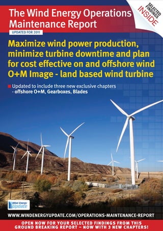 Se ind
The Wind Energy Operations and




                                                       F
                                                       le i n
                                                    In

                                                         ct g S
                                                            ed
                                                     sI
Maintenance Report




                                                       de
 UpdaTEd fOR 2011


Maximize wind power production,
minimize turbine downtime and plan
for cost effective on and offshore wind
O+M Image - land based wind turbine
n Updated to include three new exclusive chapters
 - offshore O+M, Gearboxes, Blades




www.wIndenerGyupdate.cOM/OperatIOns-MaIntenance-repOrt
     Open nOw fOr yOur selected findings frOm this
   grOund breaking repOrt – nOw with 3 new chapters!
 