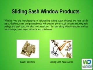 Sliding Sash Window Products
Whether you are manufacturing or refurbishing sliding sash windows we have all the
parts. Gaskets, seals and parting beads with weather pile through to fasteners, ring pulls,
pulleys and sash cord. We also stock restrictors, tilt stays along with accessories such as
security tape, sash stops, tilt knobs and pole hooks.
Sash Fasteners Sliding Sash Accessories
 