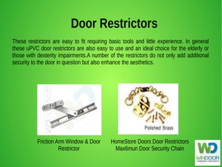 Door Restrictors
These restrictors are easy to fit requiring basic tools and little experience. In general
these uPVC door restrictors are also easy to use and an ideal choice for the elderly or
those with dexterity impairments.A number of the restrictors do not only add additional
security to the door in question but also enhance the aesthetics.
HomeStore Doors Door Restrictors
Max6mun Door Security Chain
Friction Arm Window & Door
Restrictor
 