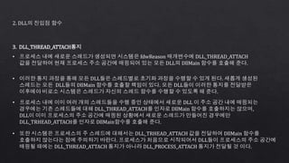 2. DLL의 진입점 함수
3. DLL_THREAD_ATTACH통지
• 프로세스 내에 새로운 스레드가 생성되면 시스템은 fdwReason 매개변수에 DLL_THREAD_ATTACH
값을 전달하여 현재 프로세스 주소 공간에 매핑되어 있는 모든 DLL의 DllMain 함수를 호출해 준다.
• 이러한 통지 과정을 통해 모든 DLL들은 스레드별로 초기화 과정을 수행할 수 있게 된다. 새롭게 생성된
스레드는 모든 DLL들의 DllMain 함수를 호출할 책임이 있다. 모든 DLL들이 이러한 통지를 전달받은
이후에야 비로소 시스템은 스레드가 자신의 스레드 함수를 수행할 수 있도록 해 준다.
• 프로세스 내에 이미 여러 개의 스레드들을 수행 중인 상태에서 새로운 DLL 이 주소 공간 내에 매핑되는
경우에는 기존 스레드들에 대해 DLL_THREAD_ATTACH를 인자로 DllMain 함수를 호출하지는 않으며,
DLL이 이미 프로세스의 주소 공간에 매핑된 상황에서 새로운 스레드가 만들어진 경우에만
DLL_TRHEAD_ATTACH를 인자로 DllMain함수를 호출해 준다.
• 또한 시스템은 프로세스의 주 스레드에 대해서는 DLL_TRHEAD_ATTACH 값을 전달하여 DllMain 함수를
호출하지 않는다는 점에 주의하기 바란다. 프로세스가 처음으로 시작되어서 DLL들이 프로세스의 주소 공간에
매핑될 때에는 DLL_THREAD_ATTACH 통지가 아니라 DLL_PROCESS_ATTACH 통지가 전달될 것 이다.
 