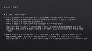 2. DLL의 진입점 함수
4. DLL_THREAD_DETACH 통지
• 스레드를 종료하는 가장 좋은 방법은 스레드 함수가 반환되도록 하는 것이다. 스레드 함수가
반환되면 스레드를 종료하기 위해 ExitThread 함수를 호출하게 되는데 이 함수는 시스템에게
스레드가 종료되길 원한다는 사실을 전달하게 된다.
하지만 시스템은 스레드를 이 함수가 호출되는 순간에 바로 죽이지는 않는다.
• 대신, 프로세스의 주소 공간에 매핑된 모든 DLL 의 DllMain 함수를 DLL_THREAD_DETACH 값을 인자로
하여 호출한 후에 스레드를 종료한다. 이러한 통지를 이용하여 DLL은 스레드 단위의 정리 작업을 수행할
수 있다.
• DLL 이 스레드가 종료되는 것을 방해할 수도 있다는 점에 주목하기 바란다. 예를 들어 DllMain 함수로
DLL_THREAD_DETACH 통지가 전달되었을 때 무한 루프로 진입하게 되면 스레드는 종료되지 못한다.
운영체제는 실제로 모든 DLL이 DLL_THREAD_DETACH 통지를 처리한 이후에야 비로소 스레드를 종료시킨다.
 