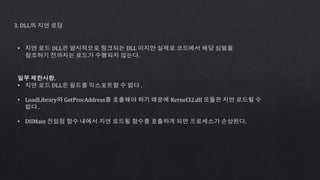 3. DLL의 지연 로딩
• 지연 로드 DLL은 암시적으로 링크되는 DLL 이지만 실제로 코드에서 해당 심벌을
참조하기 전까지는 로드가 수행되지 않는다.
일부 제한사항.
• 지연 로드 DLL은 필드를 익스포트할 수 없다 .
• LoadLibrary와 GetProcAddress를 호출해야 하기 때문에 Kernel32.dll 모듈은 지연 로드될 수
없다 .
• DIIMain 진입점 함수 내에서 지연 로드될 함수를 호출하게 되면 프로세스가 손상된다.
 
