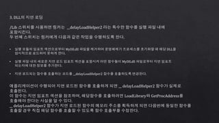3. DLL의 지연 로딩
/Lib 스위치를 사용하면 링커는 __delayLoadHelper2 라는 특수한 함수를 실행 파일 내에
포함시킨다.
두 번째 스위치는 링커에게 다음과 같은 작업을 수행하도록 한다.
• 실행 모듈의 임포트 섹션으로부터 MyDll.dll 파일을 제거하여 운영체제가 프로세스를 초기화할 때 해당 DLL을
암시적으로 로드하지 못하게 한다.
• 실행 파일 내의 새로운 지연 로드 임포트 섹션을 포함시켜 어떤 함수들이 MyDll.dll 파일로부터 지연 임포트
되는지에 대한 정보를 추가한다.
• 지연 로드되는 함수를 호출하는 코드를 __delayLoadHelper2 함수를 호출하도록 변경한다.
애플리케이션이 수행되어 지연 로드된 함수를 호출하게 되면 __ delayLoadHelper2 함수가 실제로
호출된다.
이 함수는 지연 임포트 섹션을 참조하며, 해당함수를 호출하려면 LoadLibrary와 GetProcAddress를
호출해야 한다는 사실을 알 수 있다.
__ delayLoadHelper2 함수가 지연 로드된 함수의 메모리 주소를 획득하게 되면 다음번에 동일한 함수를
호출할 경우 직접 해당 함수를 호출할 수 있도록 함수 호출부를 수정한다.
 