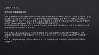 3. DLL의 지연 로딩
일부 다른 문제에 대해 고민
보통 운영체제의 로더는 실행 파일을 로드하고 필요한 DLL들을 로드하려고 시도한다. 만일 필요한 DLL들 을
로드할 수 없으면 로더는 에러 메시지를 출력하지만 지연 로드된 DLL들은 초기화시에 DLL 의 존재유무가
확인되지 않는다. 만일 지연 로드된 함수가 호출되었을 때 해당 함수를 익스포트하고 있는 DLL 이 존재하지
않으면 __delayLoadHelper2 함수는 소프트웨어 예외를 발생시킨다.
구조적 예외처리를 이용하여 이러한 예외를 잡아내면 애플리케이션을 계속해서 수행할 수 있지만, 예외를
잡아내지 않으면 프로세스는 종료된다.
다른 문제는 __delayLoadHelper2 가 로드할 DLL을 찾았지만 호출하려고 했던 함수가 해당 DLL 내 에
포함되어 있지 않을 경우에 발생한다. 이러한 문제는 로더가 이전 버전의 DLL을 로드한 경우에 발생할 수
있다.
이 경우 __delayLoadHelper2 함수는 마찬가지로 소프트웨어 예외를 발생시키고 앞서와 동일한 규칙이
적용된다.
 