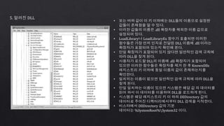 5. 알려진 DLL
• 보는 바와 같이 이 키 이하에는 DLL들의 이름으로 설정된
값들이 존재함을 알 수 있다.
• 이러한 값들의 이름은 .dll 확장자를 제외한 이름 값으로
설정되어 있다.
• LoadLibrary나 LoadLibraryEx 함수가 호출되변 이러한
함수들은 가장 먼저 인자로 전달된 DLL 이름에 .dll 이라는
확장자가 포함되어 있는지 확인해 본다.
• 만일 확장자가 포함되어 있지 않다면 일반적인 검색 규칙에
따라 DLL을 찾게 된다.
• 사용자가 로드할 DLL의 이름에 .dll 확장자가 포함되어
있으면 이러한 함수들은 확장자를 제거 한 후 KnownDlls
레지스트리 키 이하에 동일 이름의 값이 존재하는지를
확인한다.
• 일치히는 이름이 없으면 일반적인 검색 규칙에 따라 DLL을
찾게 된다.
• 만일 일치하는 이름이 있으면 시스템은 해당 값 의 데이터를
읽어 와서 이 데이터를 이용하여 DLL을 로드하게 된다.
• 시스템은 해당 레지스트리 키 이 하의 DllDirectory 값의
데이터로 주어진 디렉터리에서부터 DLL 검색을 시작한다.
• 비스타에서 DllDirectory 값의 기본
데이터는 %SystemRoot%System32 이다.
 