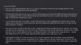 6. DLL 리다이렉션
• 윈도우가 처음 개발되었을 때는 램과 디스크 공간이 가장 중요한 자원이었기에 이것들을 절약하기 위해
가능하면 많은 자원들을 공유하도록 설계하였다.
• 이러한 이유로 마이크로소프트는 C/C++ 라이브러리와 MFC DLL과 같이 여러 애플리케이션에 의해 공유될 수
있는 모듈들을 윈도우의 시스템 디렉터리에 둘 것은 장려하였으며 이것은 시스템이 공유 파일의 위치를 쉽게
찾을 수 있도록 하기 위함이었다고 한다.
• 시간이 지남에 따라 설치 프로그램이 시스템 디렉터리에 있던 기존의 파일들을 하위 호환성이 없는 새로운
파일로 덮어써 버림으로써 이전에 정상적으로 동작하던 애플리케이션들이 동작하지 않는 것 과 같은 심각한
문제가 발생하기 시작했다.
• 마이크로소프트는 지금까지 장려하던 이 같은 사항을 완전히 뒤집어서 애플리케이션이 사용하는 모든 파일을
가능하면 자신의 디렉터리에 두고, 윈도우시스템 디렉터리에는 접근하지 말 것을 강력히 권고하고 있다. 이렇게
함으로써 우리가 개발한 애플리케이션이 다른 애플리케이션에 나쁜 영향을 미치는 것을 방지하고， 반대로
다른 애플리케이션이 우리가 개발한 애플리케이션에 영향을 미치는 것을 막을 수 있다.
•
• 개발자들에게 도움을 주기 위해 마이크로소프트는 윈도우 2000부터 DLL 리다이렉션 기능을 운영체제에
포함시켰다. 이 기능을 이용하면 운영체제의 로더는 애플리케이션이 설치된 디렉터리에서 가장 먼저 로드할
모듈을 찾게 된다. 만일 로더가 이 디렉터리로부터 파일을 찾지 못한 경우에만 다른 디렉터리에서 파일을 찾게
된다.
 