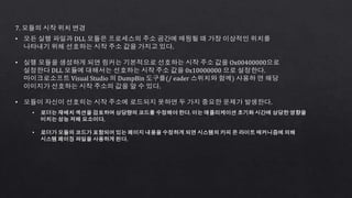 7. 모듈의 시작 위치 변경
• 모든 실행 파일과 DLL 모듈은 프로세스의 주소 공간에 매핑될 때 가장 이상적인 위치를
나타내기 위해 선호하는 시작 주소 값을 가지고 있다.
• 실행 모듈을 생성하게 되면 링커는 기본적으로 선호하는 시작 주소 값을 Ox00400000으로
설정한다 DLL 모듈에 대해서는 선호하는 시작 주소 값을 0x10000000 으로 설정한다.
마이크로소프트 Visual Studio 의 DumpBin 도구를(/ eader 스위치와 함께) 사용하 면 해당
이미지가 선호하는 시작 주소의 값을 알 수 있다.
• 모듈이 자신이 선호히는 시작 주소에 로드되지 못하면 두 가지 중요한 문제가 발생한다.
• 로더는 재배치 섹션을 검토하여 상당량의 코드를 수정해야 한다. 이는 애플리케이션 초기화 시간에 상당한 영향을
미치는 성능 저해 요소이다.
• 로더가 모듈의 코드가 포함되어 있는 페이지 내용을 수정하게 되면 시스템의 카피 온 라이트 매커니즘에 의해
시스템 페이징 파일을 사용하게 된다.
 