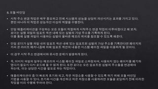 8. 모듈 바인딩
• 시작 주소 변경 작업은 매우 중요하고 전체 시스템의 성능을 상당히 개선시키는 효과를 가지고 있다.
뿐만 아니라 이 작업은 성능개선 이상의 역할을 수행한다.
• 만일 애플리케이션을 구성하는 모든 모듈이 적절하게 시작주소 변경 작업이 이루어졌다고 해 보자.
로더는 실행 파일의 임포트 섹션 내에 있는 심벌의 가상 주소를 기록하게 된다.
이를 통해 실행 파일이 사용하는 심벌이 올바른 메모리 위치를 참조할 수 있도록 해준다.
• 만일 로더가 실행 파일 내의 임포트 섹션 내에 있는 임포트된 심벌의 가상 주소를 기록한다면 페이지의
카피 온 라이트 메커니즘에 의해 임포트 섹션의 내용은 시스템 페이징 파일을 이용하게 될 것이다.
• 이 경우 시작 주소 변경에서와 유사한 문제가 발생하게 된다.
• 즉, 이미지 파일의 일부는 메모리의 시스템 페이징 파일로 스와핑되며, 사용되지 않는 페이지를 폐기하
였다가 필요시 다시 로드해 올 수 없게 된다. 또한 로더는 모든 임포트된 심벌의 주소들을 변경해야
하는데, 이는 상당한 시간을 필요로 하는 작업이다.
• 애플리케이션이 좀 더 빠르게 초기화 되고, 적은 저장소를 사용할 수 있도록 하기 위해 모듈 바인딩
기법을 사용할 수 있다. 초기화 시간을 개선하고 적은 저장소를 사용하려면 모듈을 로딩하기 전에 이러한
작업을 미리 수행해 두어야 한다.
 