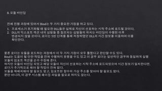 8. 모듈 바인딩
전체 진행 과정에 있어서 Bind는 두 가지 중요한 가정을 하고 있다.
1. 프로세스가 초기화될 때 필요한 DLL들은 실제로 자신이 선호하는 시작 주소에 로드될 것이다.
2. DLL의 익스포트 섹션 내의 심벌들 중 참조되는 심벌들의 위치는 바인딩이 수행된 이후
변경되지 않을 것이다. 로더는 5번 단계를 통해 저장하였던 DLL의 시간 정보를 이용하여 이를
확인한다.
물론 로더는 모듈을 로드하는 과정에서 이 두 가지 가정이 모두 틀렸다고 판단할 수도 있다.
Bind는 도움이 될 만한 작업을 전혀 수행하지 못했을 수도 있고 이 경우 로더는 일반적인 경우와 동일하게 실행
모듈의 임포트 섹션을 손수 수정해 준다.
하지만 모듈이 바인딩 되었고 해당 모듈이 자신이 선호하는 시작 주소에 로드되었으며 시간 정보가 일치한다면，
로더가 추가적으로 해야 할 작업이 전혀 없다.
모듈을 재배치해야 할 필요도 없고, 임포트된 함수의 가상 주소를 찾아야 할 필요도 없다.
뿐만 아니라, 이 경우 시스템 페이징 파일을 필요로 하지도 않는다.
 