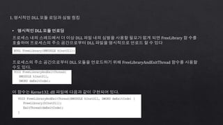 1. 명시적인 DLL 모듈 로딩과 심벌 링킹
• 명시적인 DLL 모듈 언로딩
프로세스 내의 스레드에서 더 이상 DLL 파일 내의 심벌을 사용할 필요가 없게 되면 FreeLibrary 함 수를
호출하여 프로세스의 주소 공간으로부터 DLL 파일을 명시적으로 언로드 할 수 있다
프로세스의 주소 공간으로부터 DLL 모듈을 언로드하기 위해 FreeLibraryAndExitThread 함수를 사용할
수도 있다.
이 함수는 Kerne132. dll 파일에 다음과 같이 구현되어 있다.
 