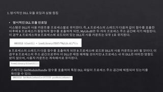 1. 명시적인 DLL 모듈 로딩과 심벌 링킹
• 명시적인 DLL 모듈 언로딩
시스템은 DLL의 사용 카운트를 프로세스별로 유지한다. 즉, A 프로세스의 스레드가 다음과 같이 함수를 호출한
이후에 B 프로세스가 동일하게 함수를 호출하게 되면, MyLib.dll은 두 개의 프로세스 주소 공간에 각기 매핑된다.
이 경우 A 프로세스와 B 프로세스에 로드되어 있는 DLL의 사용 카운트는 모두 1로 유지된다.
B 프로세스의 스레드가 다음 함수를 호출하게 되면 B 프로세스에 로드된 DLL의 사용 카운트는 0이 될 것이다. 이
경우 B 프로세스의 주소 공간으로부터 이 DLL은 매핑 해제될 것이지만 A 프로세스 내 의 DLL은 어떠한 영향도
받지 않으며, 사용자 카운트는 계속해서로 유지된다.
스레드는 GetModuleHandle 함수를 호출하여 특정 DLL 파일이 프로세스 주소 공간에 매핑되어 있는지를
확인할 수 있다.
 
