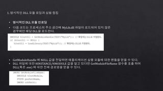 1. 명시적인 DLL 모듈 로딩과 심벌 링킹
• 명시적인 DLL 모듈 언로딩
• 다음 코드는 프로세스의 주소 공간에 MyLib.dll 파일이 로드되어 있지 않은
경우에만 해당 DLL을 로드한다.
• GetModuleHandle 에 NULL 값을 전달하면 애플리케이션 실행 모듈에 대한 핸들을 얻을 수 있다.
• DLL 파일에 대한 HINSTANCE/HMODULE 값을 알고 있다면 GetModuleFileName 함수를 호출 하여
DLL(혹은 .exe) 에 대한 전체 경로명을 얻을 수 있다.
 