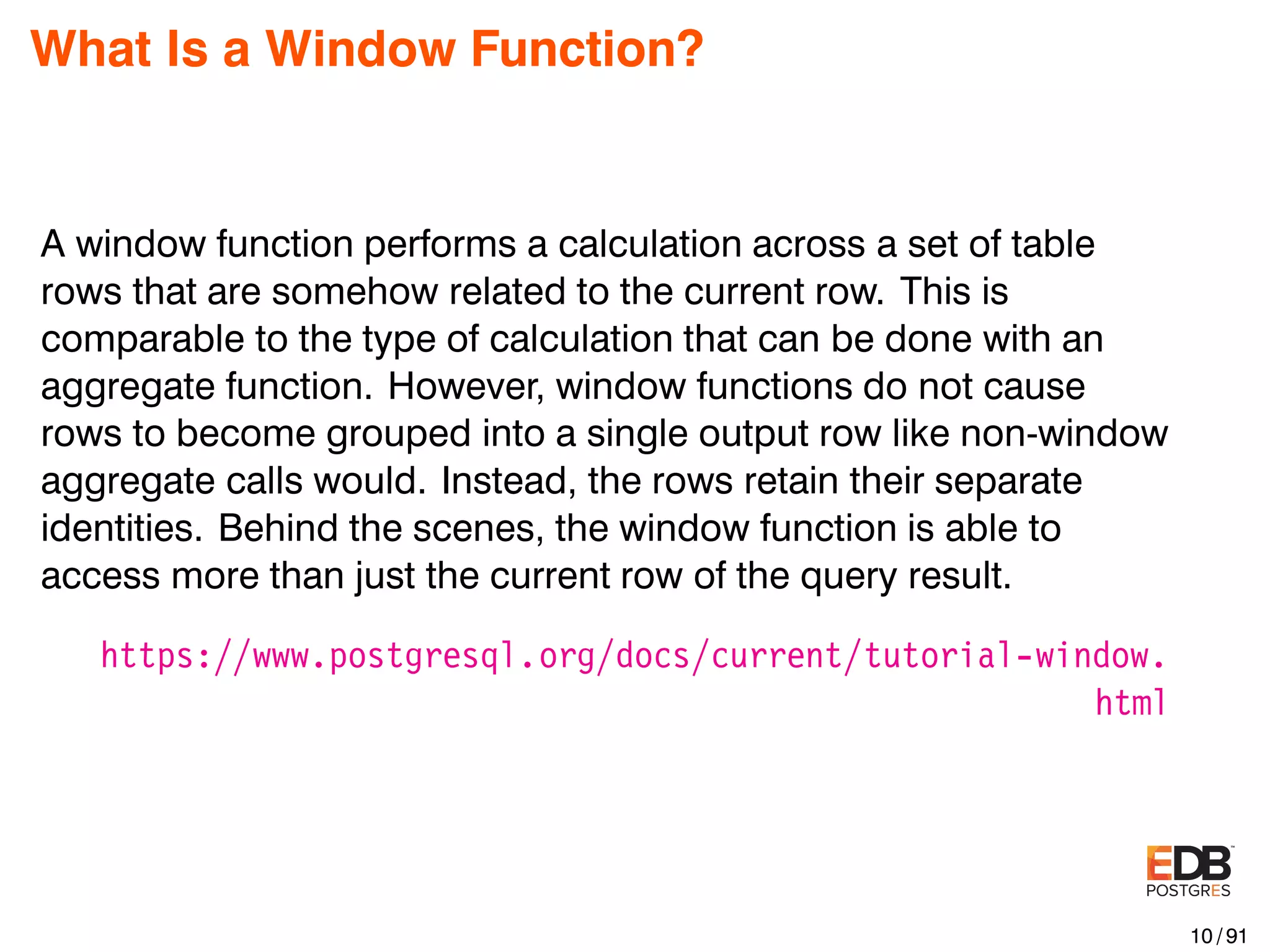What Is a Window Function? A window function performs a calculation across a set of table rows that are somehow related to the current row. This is comparable to the type of calculation that can be done with an aggregate function. However, window functions do not cause rows to become grouped into a single output row like non-window aggregate calls would. Instead, the rows retain their separate identities. Behind the scenes, the window function is able to access more than just the current row of the query result. https://www.postgresql.org/docs/current/tutorial-window. html 10 / 91 