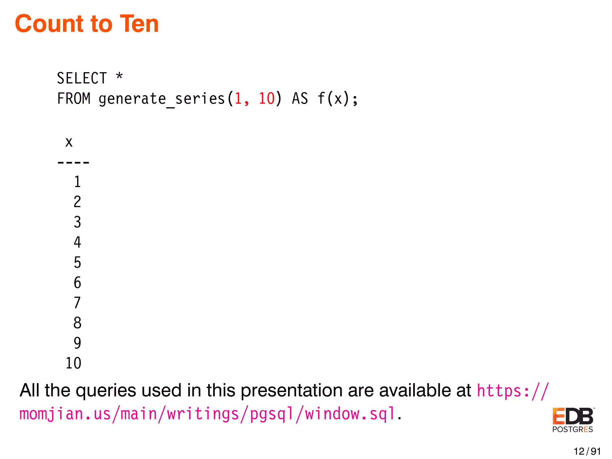 Count to Ten SELECT * FROM generate_series(1, 10) AS f(x); x ---- 1 2 3 4 5 6 7 8 9 10 All the queries used in this presentation are available at https:// momjian.us/main/writings/pgsql/window.sql. 12 / 91 