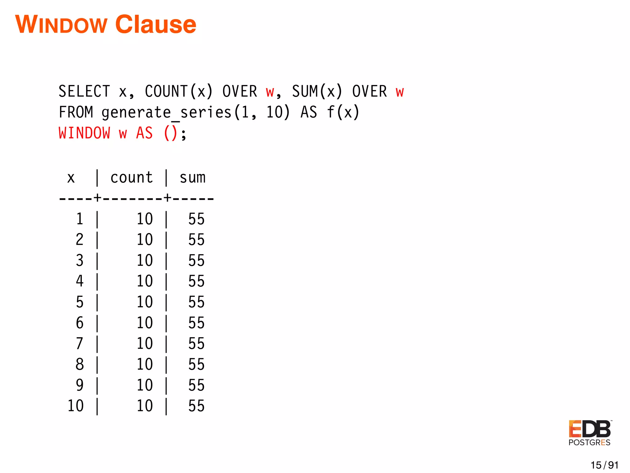WINDOW Clause SELECT x, COUNT(x) OVER w, SUM(x) OVER w FROM generate_series(1, 10) AS f(x) WINDOW w AS (); x | count | sum ----+-------+----- 1 | 10 | 55 2 | 10 | 55 3 | 10 | 55 4 | 10 | 55 5 | 10 | 55 6 | 10 | 55 7 | 10 | 55 8 | 10 | 55 9 | 10 | 55 10 | 10 | 55 15 / 91 