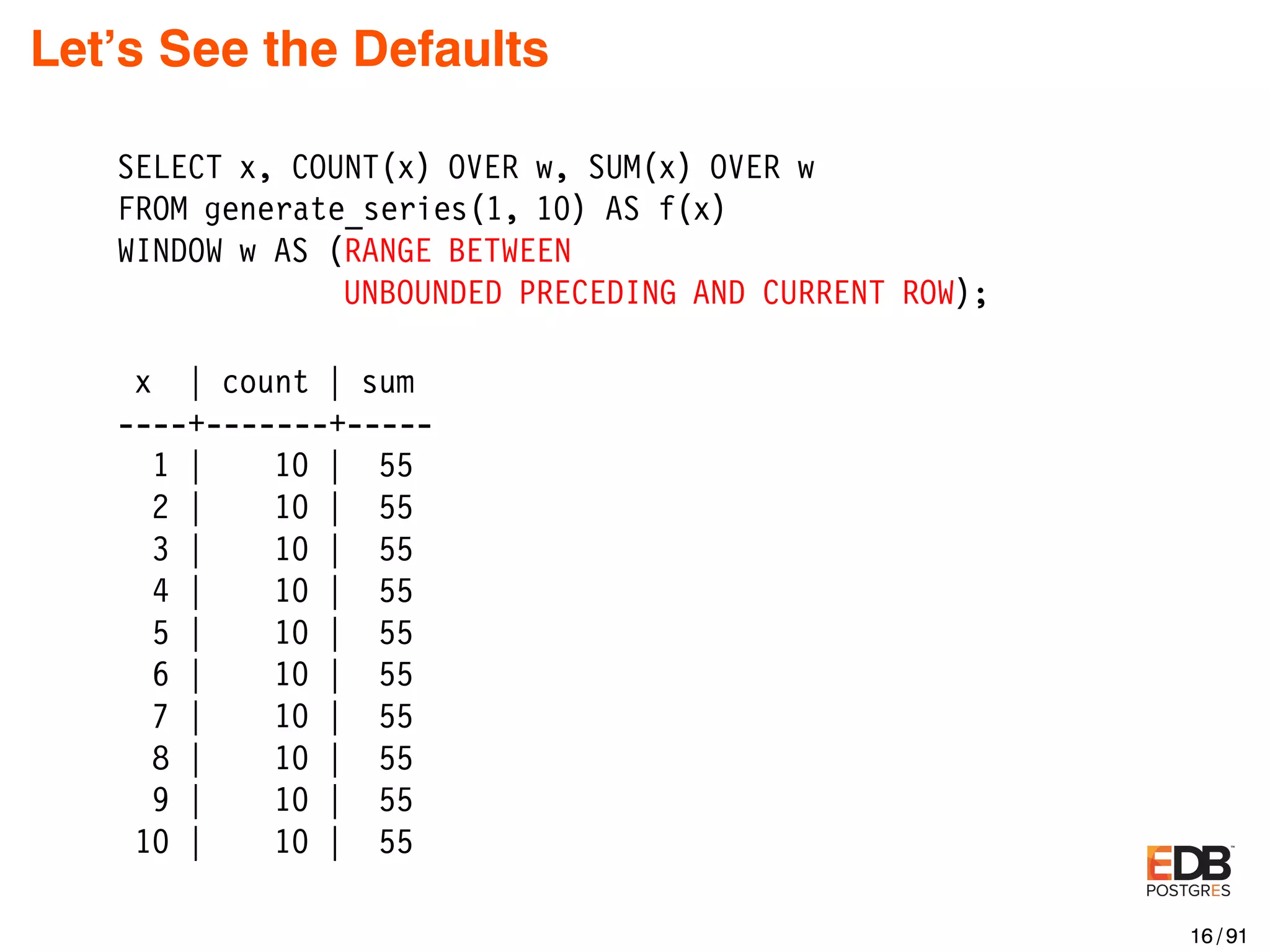 Let’s See the Defaults SELECT x, COUNT(x) OVER w, SUM(x) OVER w FROM generate_series(1, 10) AS f(x) WINDOW w AS (RANGE BETWEEN UNBOUNDED PRECEDING AND CURRENT ROW); x | count | sum ----+-------+----- 1 | 10 | 55 2 | 10 | 55 3 | 10 | 55 4 | 10 | 55 5 | 10 | 55 6 | 10 | 55 7 | 10 | 55 8 | 10 | 55 9 | 10 | 55 10 | 10 | 55 16 / 91 
