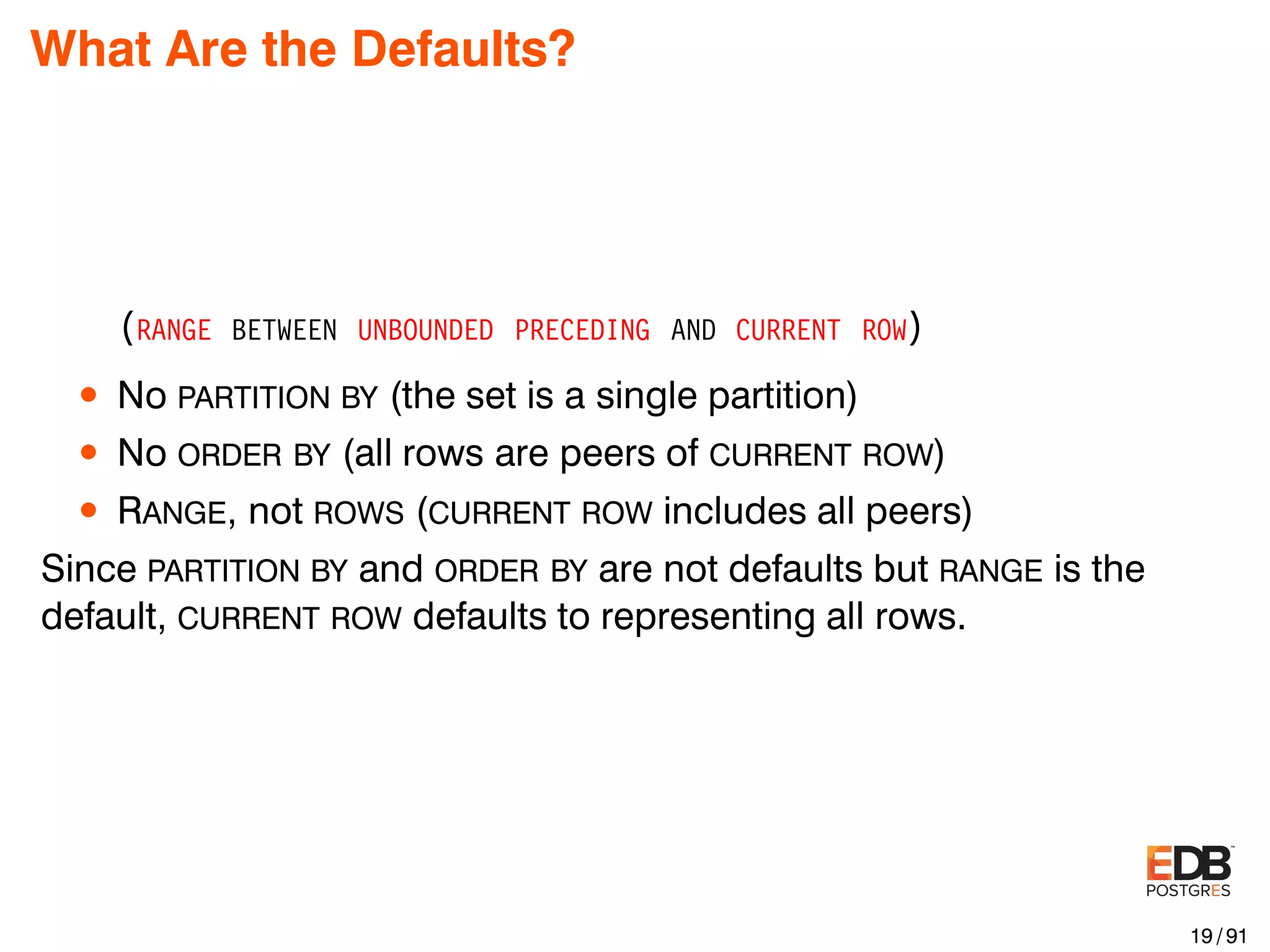 What Are the Defaults? (RANGE BETWEEN UNBOUNDED PRECEDING AND CURRENT ROW) • No PARTITION BY (the set is a single partition) • No ORDER BY (all rows are peers of CURRENT ROW) • RANGE, not ROWS (CURRENT ROW includes all peers) Since PARTITION BY and ORDER BY are not defaults but RANGE is the default, CURRENT ROW defaults to representing all rows. 19 / 91 