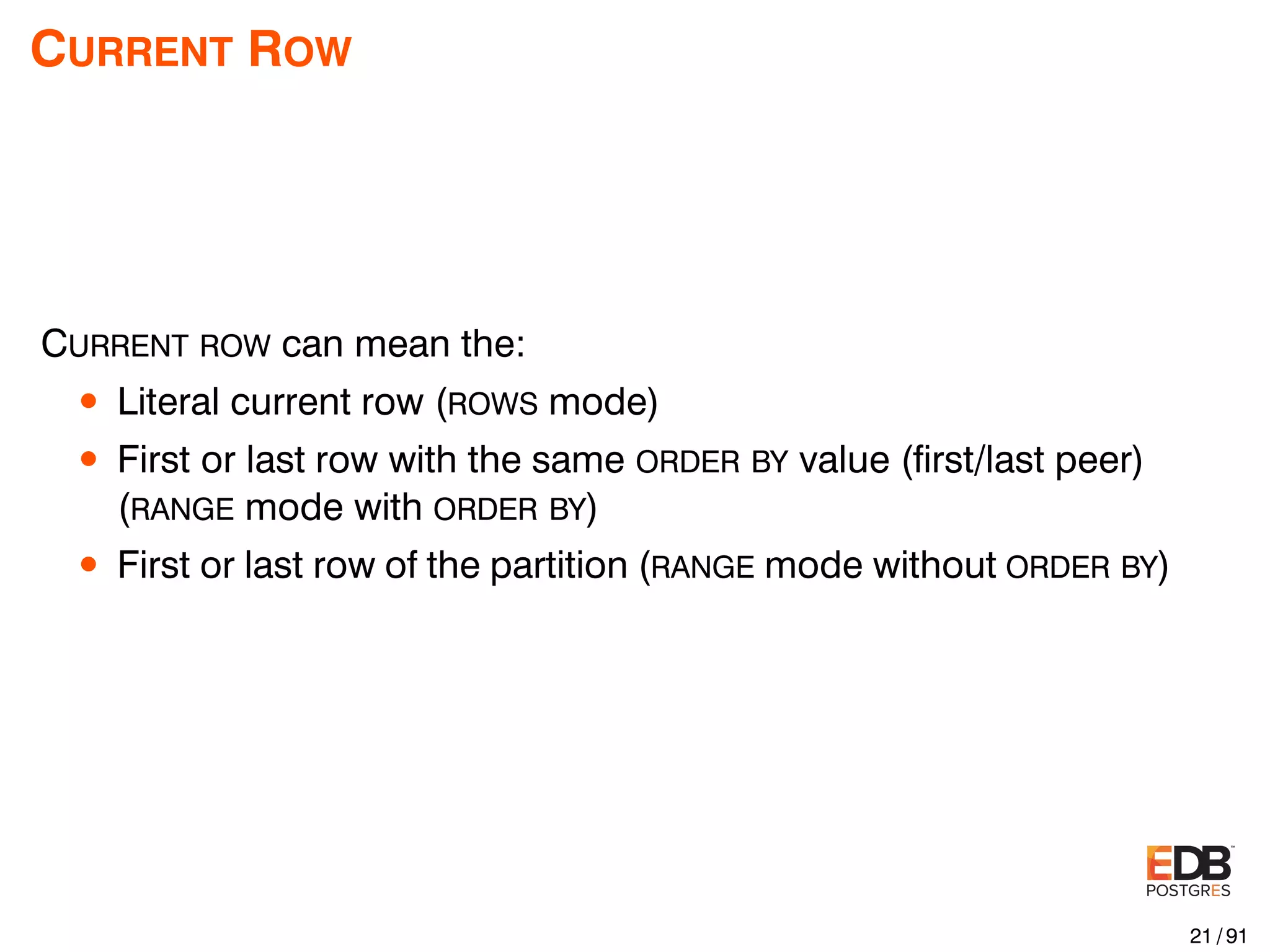 CURRENT ROW CURRENT ROW can mean the: • Literal current row (ROWS mode) • First or last row with the same ORDER BY value (ﬁrst/last peer) (RANGE mode with ORDER BY) • First or last row of the partition (RANGE mode without ORDER BY) 21 / 91 