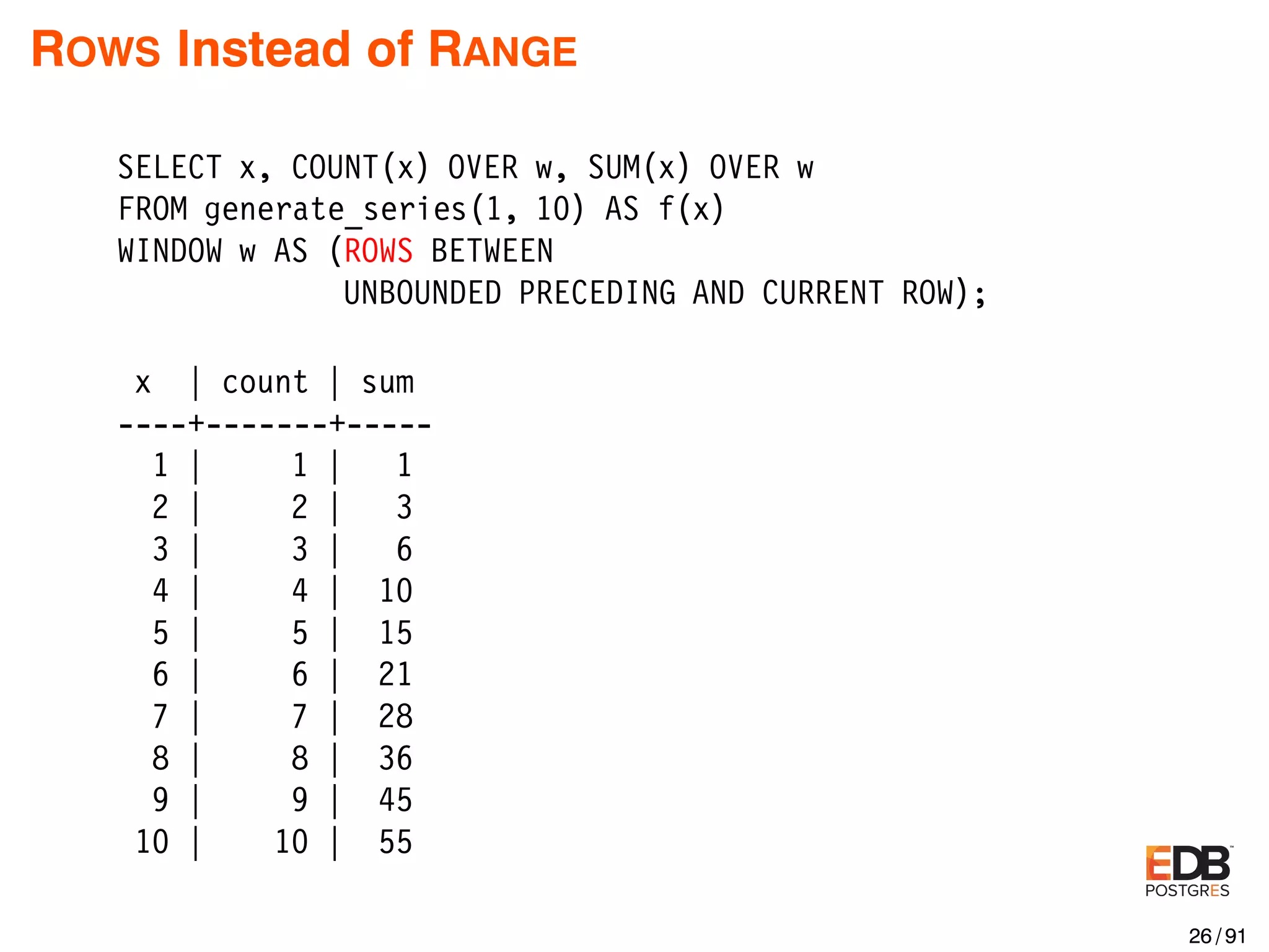 ROWS Instead of RANGE SELECT x, COUNT(x) OVER w, SUM(x) OVER w FROM generate_series(1, 10) AS f(x) WINDOW w AS (ROWS BETWEEN UNBOUNDED PRECEDING AND CURRENT ROW); x | count | sum ----+-------+----- 1 | 1 | 1 2 | 2 | 3 3 | 3 | 6 4 | 4 | 10 5 | 5 | 15 6 | 6 | 21 7 | 7 | 28 8 | 8 | 36 9 | 9 | 45 10 | 10 | 55 26 / 91 