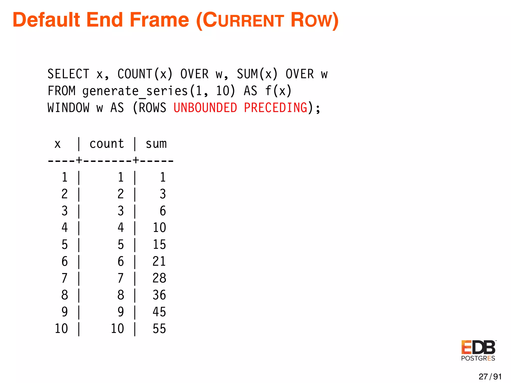 Default End Frame (CURRENT ROW) SELECT x, COUNT(x) OVER w, SUM(x) OVER w FROM generate_series(1, 10) AS f(x) WINDOW w AS (ROWS UNBOUNDED PRECEDING); x | count | sum ----+-------+----- 1 | 1 | 1 2 | 2 | 3 3 | 3 | 6 4 | 4 | 10 5 | 5 | 15 6 | 6 | 21 7 | 7 | 28 8 | 8 | 36 9 | 9 | 45 10 | 10 | 55 27 / 91 